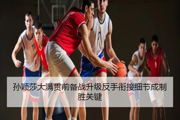 孙颖莎大满贯前备战升级反手衔接细节成制胜关键