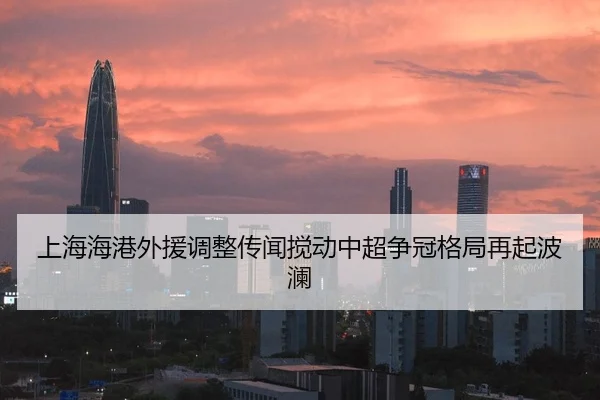 上海海港外援调整传闻搅动中超争冠格局再起波澜